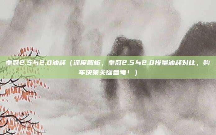 皇冠2.5与2.0油耗（深度解析，皇冠2.5与2.0排量油耗对比，购车决策关键参考！）