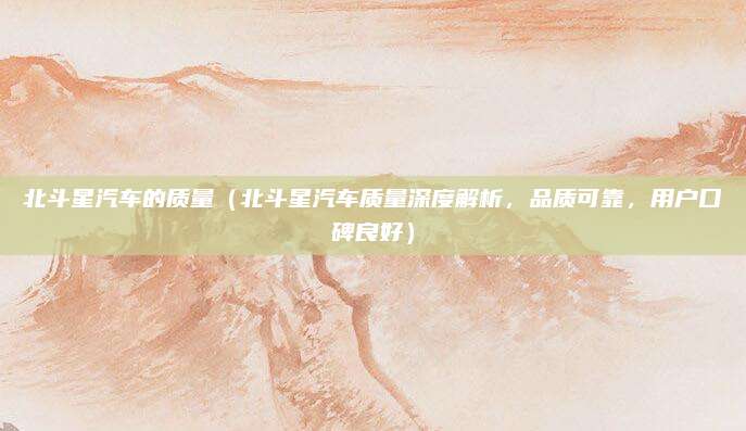 北斗星汽车的质量（北斗星汽车质量深度解析，品质可靠，用户口碑良好）