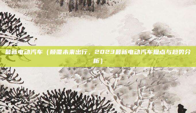 最新电动汽车（颠覆未来出行，2023最新电动汽车盘点与趋势分析）