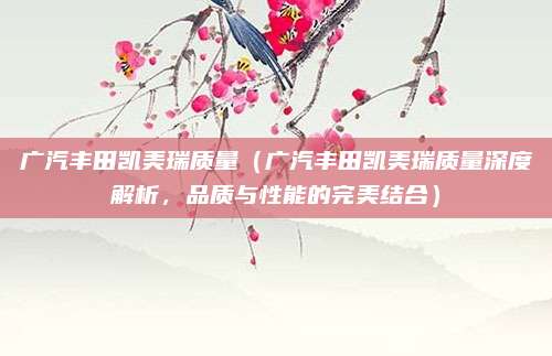 广汽丰田凯美瑞质量（广汽丰田凯美瑞质量深度解析，品质与性能的完美结合）