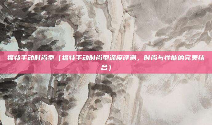 福特手动时尚型（福特手动时尚型深度评测，时尚与性能的完美结合）
