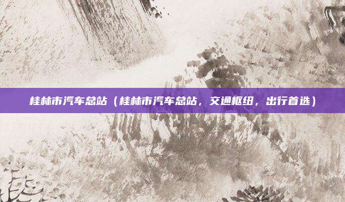 桂林市汽车总站（桂林市汽车总站，交通枢纽，出行首选）
