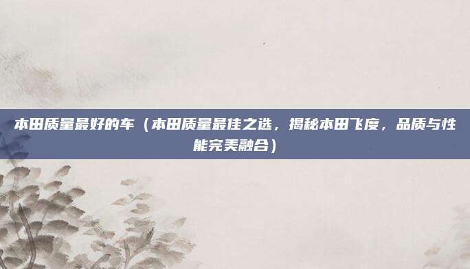 本田质量最好的车（本田质量最佳之选，揭秘本田飞度，品质与性能完美融合）