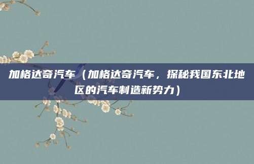加格达奇汽车（加格达奇汽车，探秘我国东北地区的汽车制造新势力）