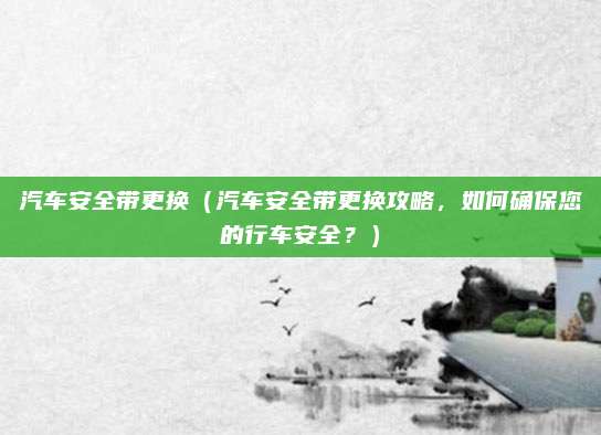 汽车安全带更换（汽车安全带更换攻略，如何确保您的行车安全？）