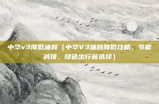 中华v3降低油耗（中华V3油耗降低攻略，节能减排，绿色出行新选择）