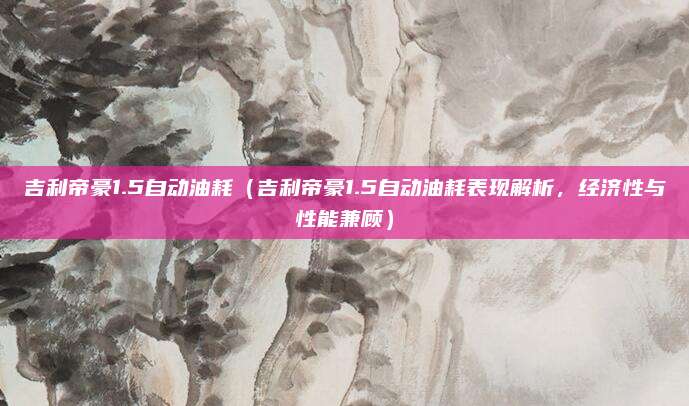 吉利帝豪1.5自动油耗（吉利帝豪1.5自动油耗表现解析，经济性与性能兼顾）