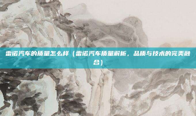 雷诺汽车的质量怎么样(雷诺汽车质量解析,品质与技术的完美融合)