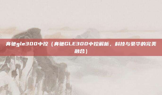 奔驰gle300中控（奔驰GLE300中控解析，科技与豪华的完美融合）