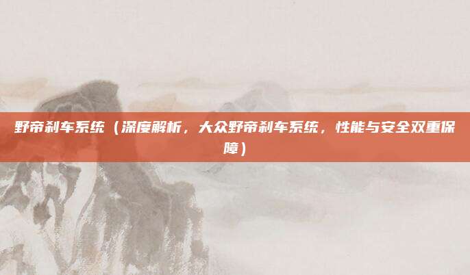 野帝刹车系统(深度解析,大众野帝刹车系统,性能与安全双重保障)