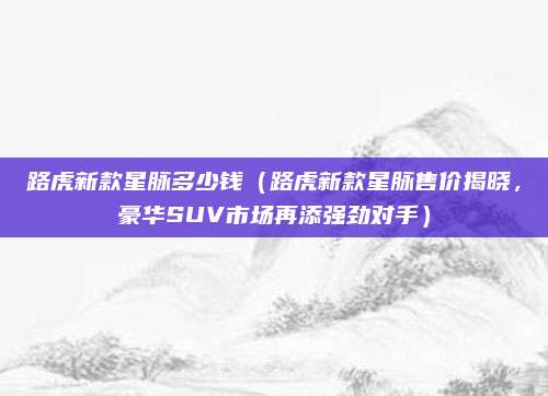 路虎新款星脉多少钱(路虎新款星脉售价揭晓,豪华SUV市场再添强劲对手)