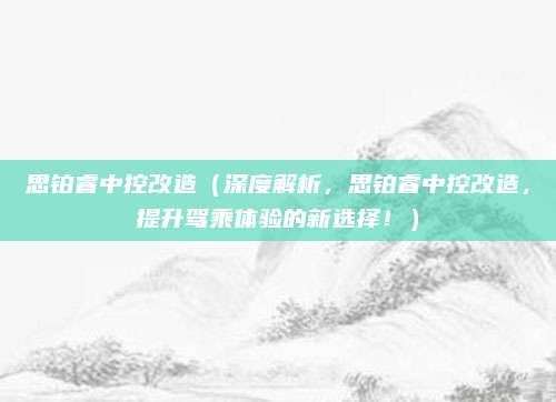 思铂睿中控改造(深度解析,思铂睿中控改造,提升驾乘体验的新选择!)