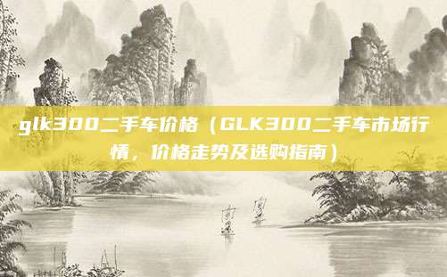 glk300二手车价格(GLK300二手车市场行情,价格走势及选购指南)