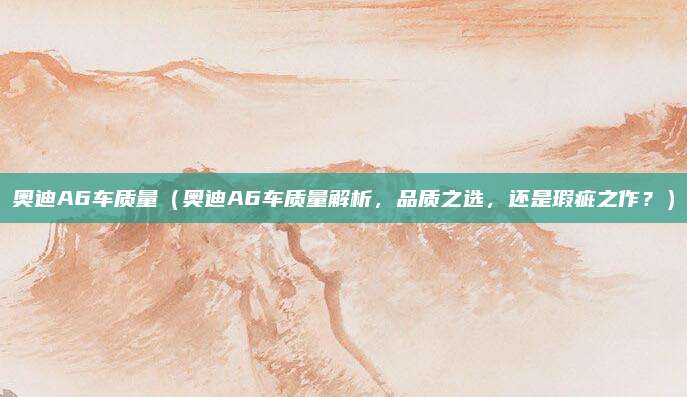 奥迪A6车质量(奥迪A6车质量解析,品质之选,还是瑕疵之作?)