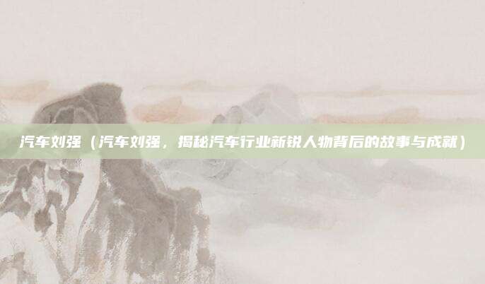 汽车刘强(汽车刘强,揭秘汽车行业新锐人物背后的故事与成就)