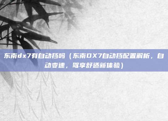 东南dx7有自动挡吗(东南DX7自动挡配置解析,自动变速,驾享舒适新体验)