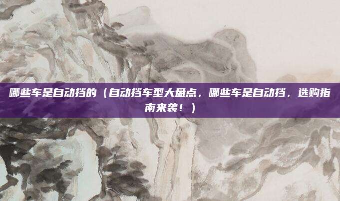 哪些车是自动挡的(自动挡车型大盘点,哪些车是自动挡,选购指南来袭!)