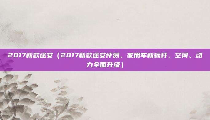 2017新款途安(2017新款途安评测,家用车新标杆,空间、动力全面升级)
