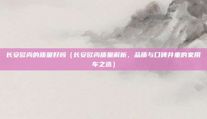 长安欧尚的质量好吗(长安欧尚质量解析,品质与口碑并重的家用车之选)