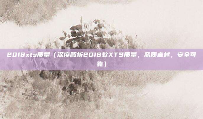 2018xts质量(深度解析2018款XTS质量,品质卓越,安全可靠)