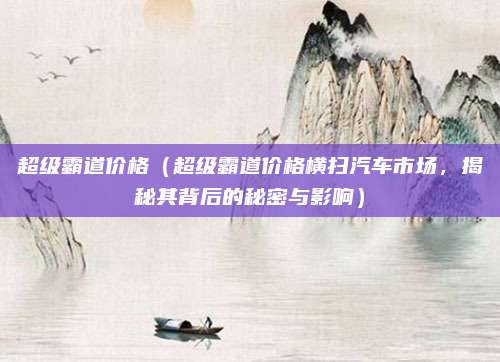 超级霸道价格(超级霸道价格横扫汽车市场,揭秘其背后的秘密与影响)