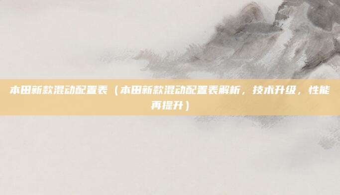本田新款混动配置表(本田新款混动配置表解析,技术升级,性能再提升)