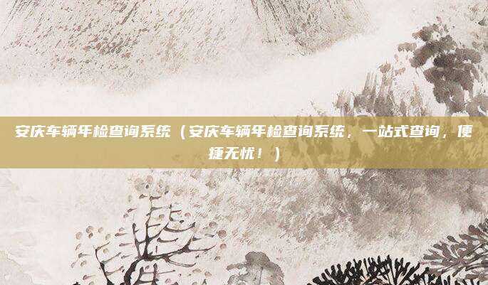 安庆车辆年检查询系统(安庆车辆年检查询系统,一站式查询,便捷无忧!)