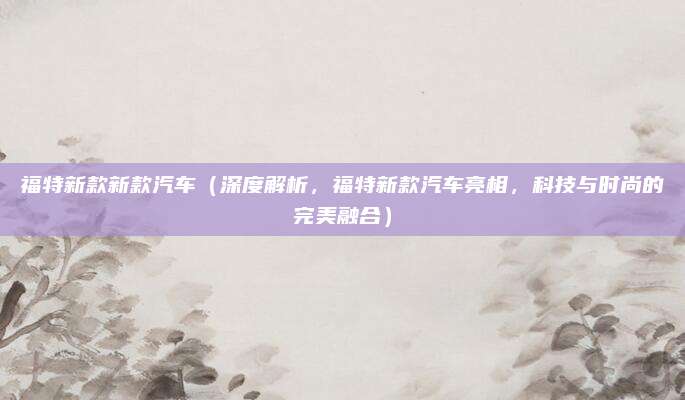 福特新款新款汽车(深度解析,福特新款汽车亮相,科技与时尚的完美融合)