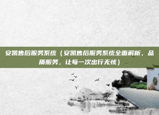 安凯售后服务系统(安凯售后服务系统全面解析,品质服务,让每一次出行无忧)