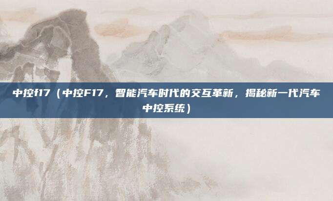 中控f17(中控F17,智能汽车时代的交互革新,揭秘新一代汽车中控系统)