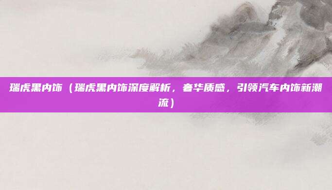 瑞虎黑内饰(瑞虎黑内饰深度解析,奢华质感,引领汽车内饰新潮流)