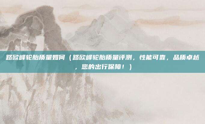 路欧峰轮胎质量如何(路欧峰轮胎质量评测,性能可靠,品质卓越,您的出行保障!)