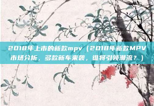 2018年上市的新款mpv(2018年新款MPV市场分析,多款新车来袭,谁将引领潮流?)
