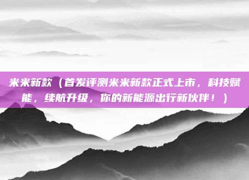 米米新款(首发评测米米新款正式上市,科技赋能,续航升级,你的新能源出行新伙伴!)