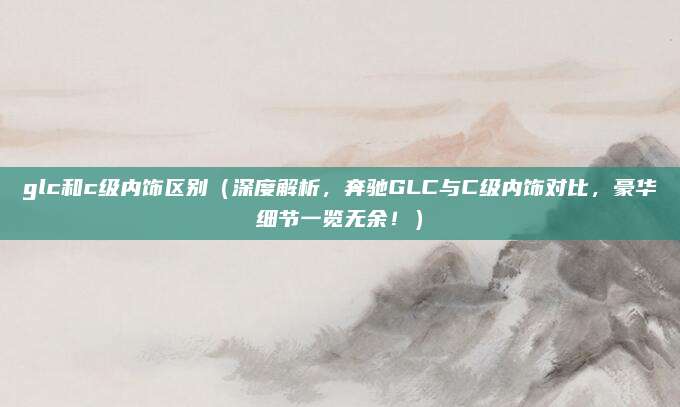 glc和c级内饰区别(深度解析,奔驰GLC与C级内饰对比,豪华细节一览无余!)