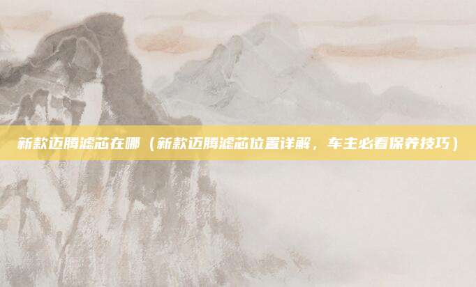 新款迈腾滤芯在哪(新款迈腾滤芯位置详解,车主必看保养技巧)