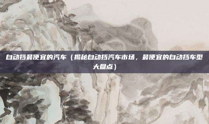 自动挡最便宜的汽车(揭秘自动挡汽车市场,最便宜的自动挡车型大盘点)