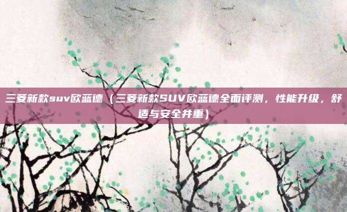 三菱新款suv欧蓝德（三菱新款SUV欧蓝德全面评测，性能升级，舒适与安全并重）