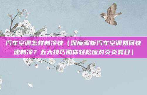 汽车空调怎样制冷快(深度解析汽车空调如何快速制冷?五大技巧助你轻松应对炎炎夏日)