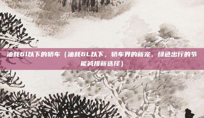 油耗6l以下的轿车（油耗6L以下，轿车界的新宠，绿色出行的节能减排新选择）