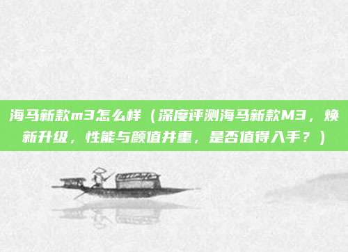 海马新款m3怎么样(深度评测海马新款M3,焕新升级,性能与颜值并重,是否值得入手?)