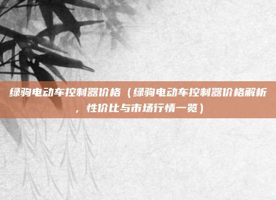 绿驹电动车控制器价格(绿驹电动车控制器价格解析,性价比与市场行情一览)