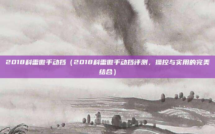 2018科雷傲手动挡(2018科雷傲手动挡评测,操控与实用的完美结合)