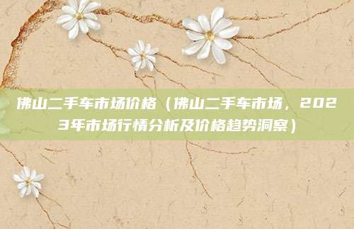 佛山二手车市场价格(佛山二手车市场,2023年市场行情分析及价格趋势洞察)