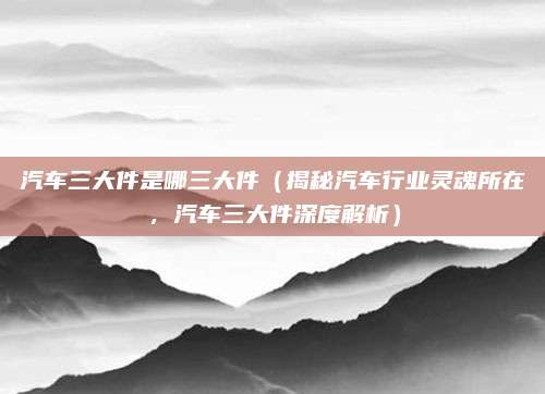 汽车三大件是哪三大件(揭秘汽车行业灵魂所在,汽车三大件深度解析)