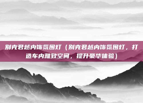 别克君越内饰氛围灯(别克君越内饰氛围灯,打造车内雅致空间,提升豪华体验)