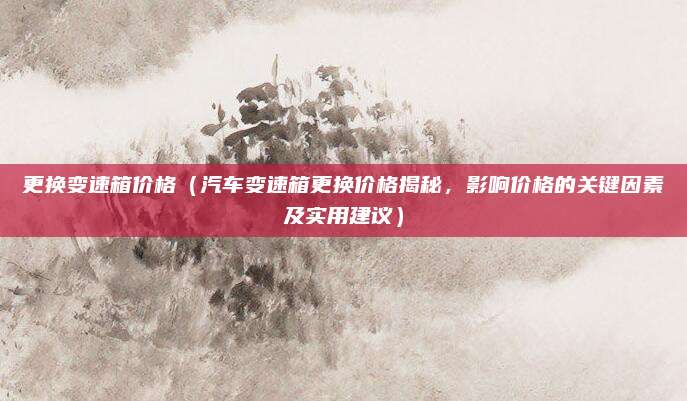 更换变速箱价格(汽车变速箱更换价格揭秘,影响价格的关键因素及实用建议)
