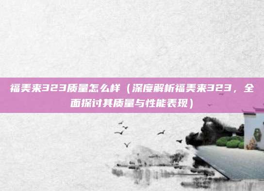福美来323质量怎么样(深度解析福美来323,全面探讨其质量与性能表现)