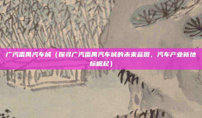 广汽番禺汽车城(探寻广汽番禺汽车城的未来蓝图,汽车产业新地标崛起)