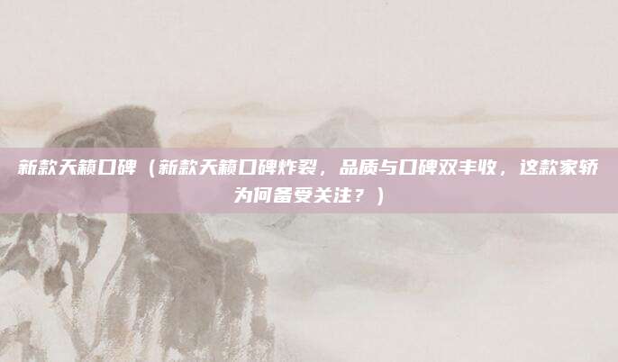 新款天籁口碑(新款天籁口碑炸裂,品质与口碑双丰收,这款家轿为何备受关注?)